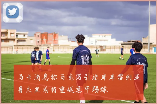马卡消息称马竞若引进库库雷利亚鲁杰里或将重返意甲踢球