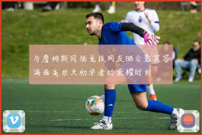 与詹姆斯同场竞技网友晒合影笑容满面高尔夫初学者的荣耀时刻