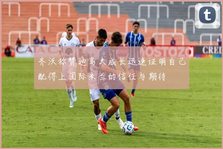 齐沃称赞迪乌夫成长迅速证明自己配得上国际米兰的信任与期待