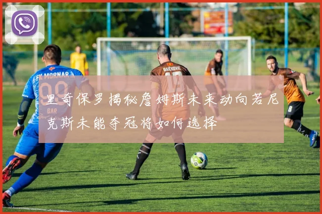 里奇保罗揭秘詹姆斯未来动向若尼克斯未能夺冠将如何选择