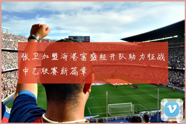 张卫加盟海港富盛经开队助力征战中乙联赛新篇章