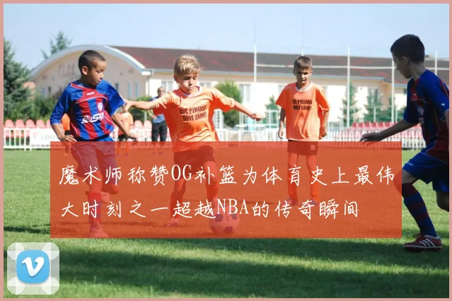 魔术师称赞OG补篮为体育史上最伟大时刻之一超越NBA的传奇瞬间