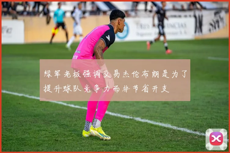绿军老板强调交易杰伦布朗是为了提升球队竞争力而非节省开支