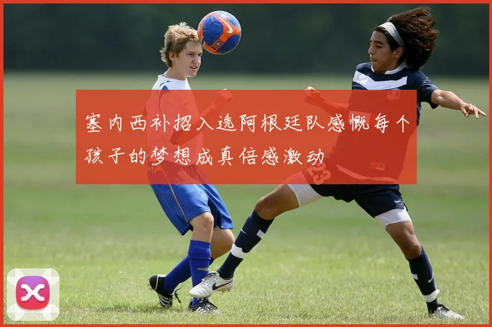 塞内西补招入选阿根廷队感慨每个孩子的梦想成真倍感激动