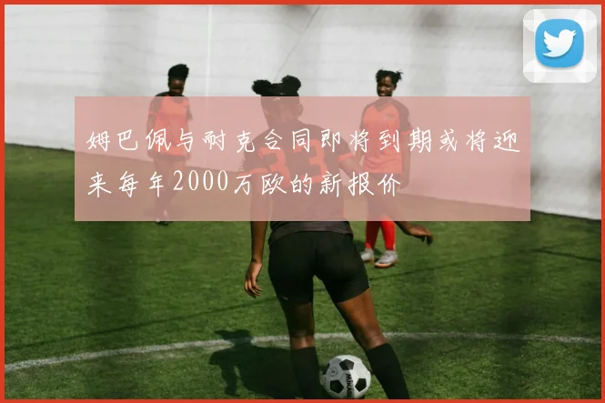 姆巴佩与耐克合同即将到期或将迎来每年2000万欧的新报价