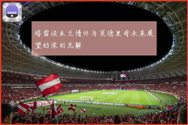 塔雷谈米兰情怀与莫德里奇未来展望的深刻见解