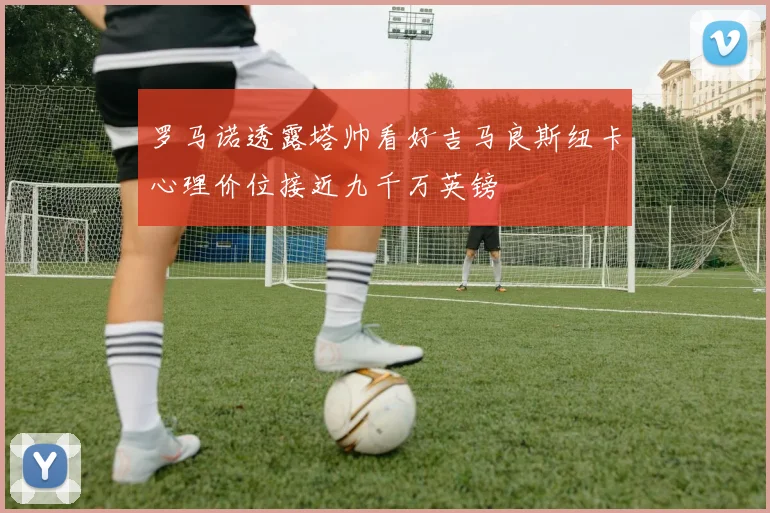 罗马诺透露塔帅看好吉马良斯纽卡心理价位接近九千万英镑