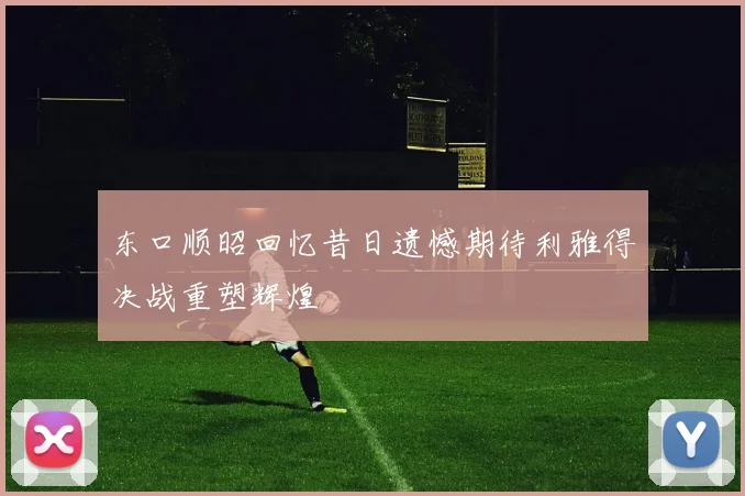 东口顺昭回忆昔日遗憾期待利雅得决战重塑辉煌